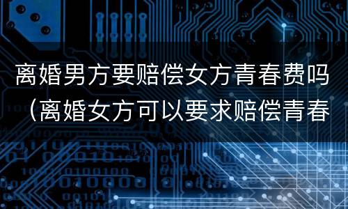 离婚男方要赔偿女方青春费吗（离婚女方可以要求赔偿青春费吗）
