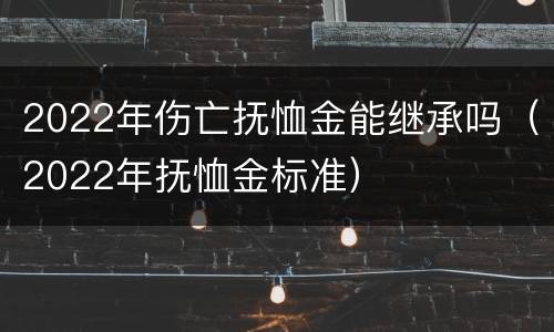 2022年伤亡抚恤金能继承吗（2022年抚恤金标准）