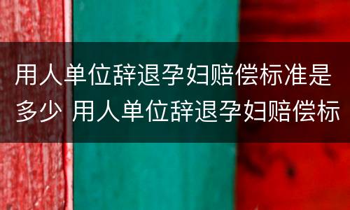 用人单位辞退孕妇赔偿标准是多少 用人单位辞退孕妇赔偿标准是多少天