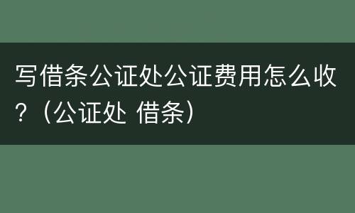 写借条公证处公证费用怎么收?（公证处 借条）