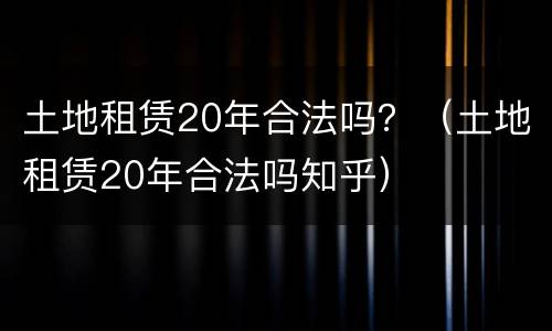 土地租赁20年合法吗?(土地租赁20年合法吗知乎) 土地租赁20年合法吗?(土地租赁20年合法吗知乎)