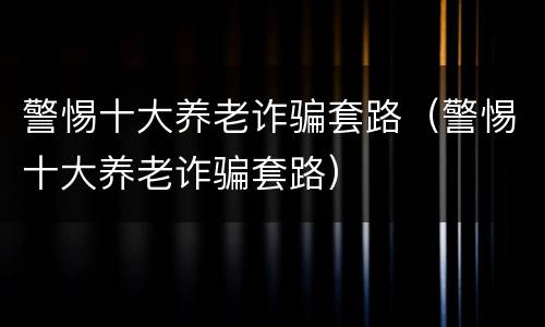 警惕十大养老诈骗套路（警惕十大养老诈骗套路）