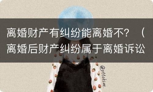 离婚财产有纠纷能离婚不？（离婚后财产纠纷属于离婚诉讼吗）