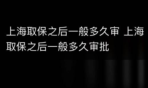 上海取保之后一般多久审 上海取保之后一般多久审批