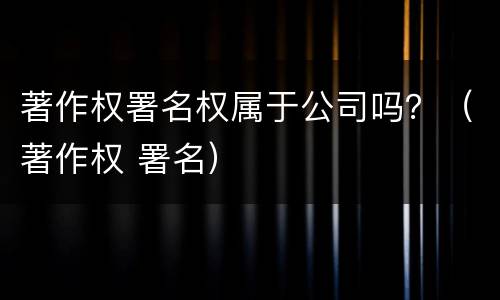 著作权署名权属于公司吗？（著作权 署名）