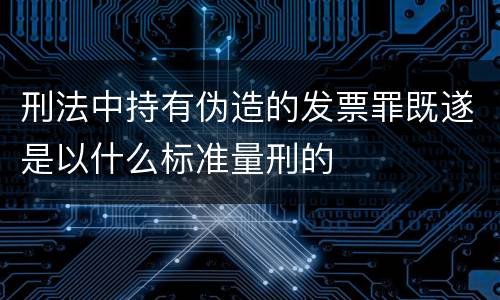 刑法中持有伪造的发票罪既遂是以什么标准量刑的