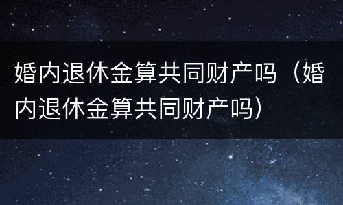 婚内退休金算共同财产吗(婚内退休金算共同财产吗)