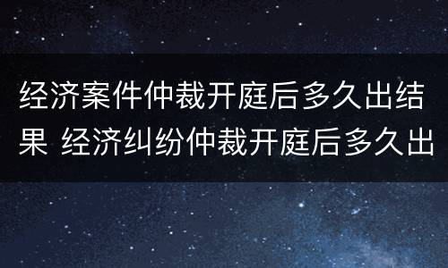 经济案件仲裁开庭后多久出结果 经济纠纷仲裁开庭后多久出裁决书
