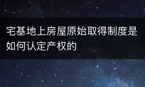 宅基地上房屋原始取得制度是如何认定产权的