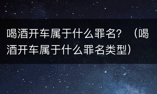 喝酒开车属于什么罪名？（喝酒开车属于什么罪名类型）