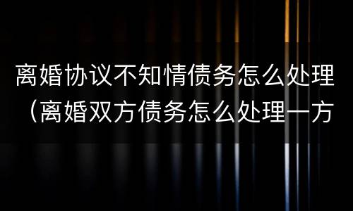 离婚协议不知情债务怎么处理（离婚双方债务怎么处理一方不知情）