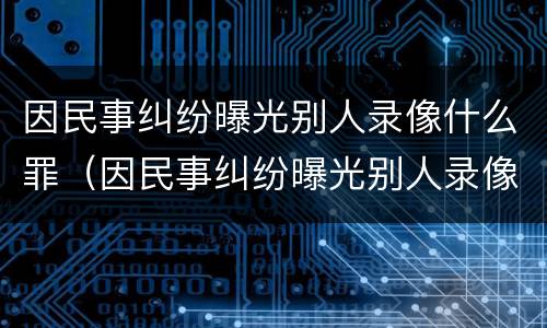 因民事纠纷曝光别人录像什么罪（因民事纠纷曝光别人录像什么罪名）