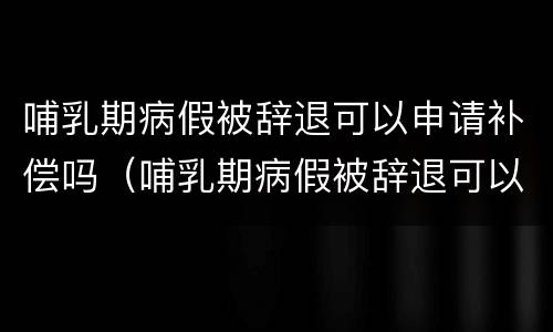 哺乳期病假被辞退可以申请补偿吗（哺乳期病假被辞退可以申请补偿吗）