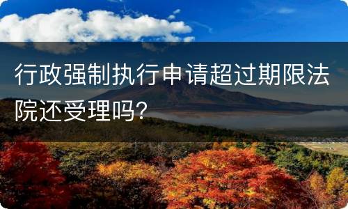 行政强制执行申请超过期限法院还受理吗？