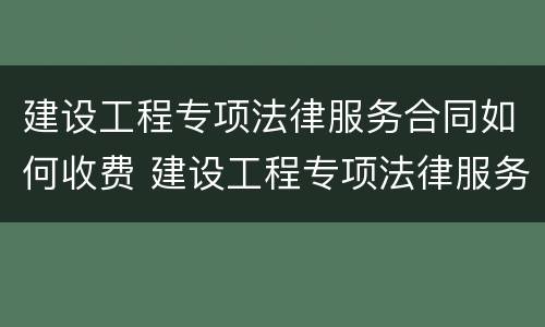 建设工程专项法律服务合同如何收费 建设工程专项法律服务方案