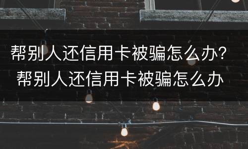 帮别人还信用卡被骗怎么办？ 帮别人还信用卡被骗怎么办