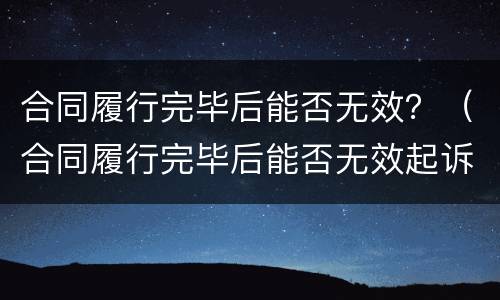 合同履行完毕后能否无效？（合同履行完毕后能否无效起诉）