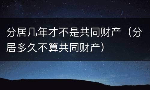 分居几年才不是共同财产（分居多久不算共同财产）