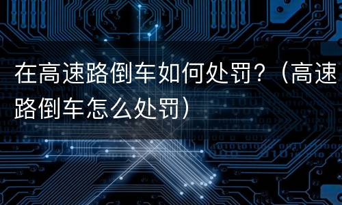 在高速路倒车如何处罚?（高速路倒车怎么处罚）