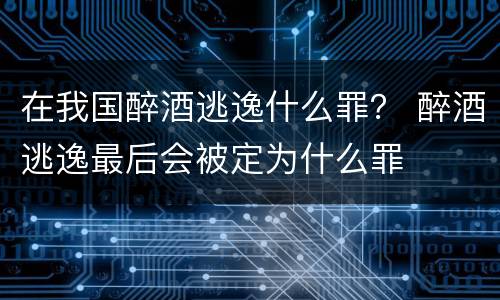 在我国醉酒逃逸什么罪？ 醉酒逃逸最后会被定为什么罪