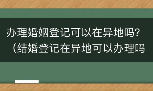 办理婚姻登记可以在异地吗？（结婚登记在异地可以办理吗?）