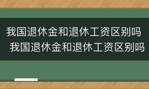 我国退休金和退休工资区别吗 我国退休金和退休工资区别吗