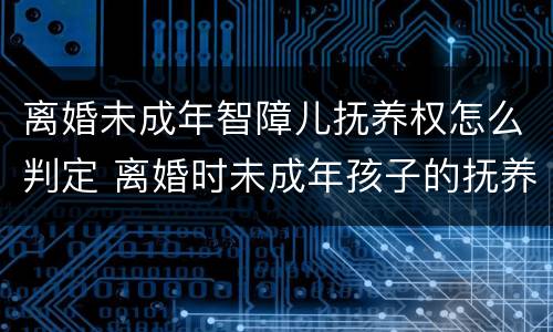 离婚未成年智障儿抚养权怎么判定 离婚时未成年孩子的抚养权怎么判