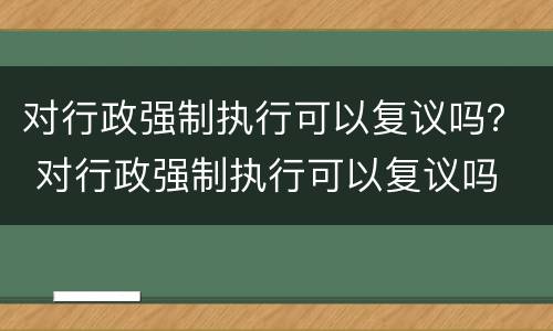 对行政强制执行可以复议吗？ 对行政强制执行可以复议吗