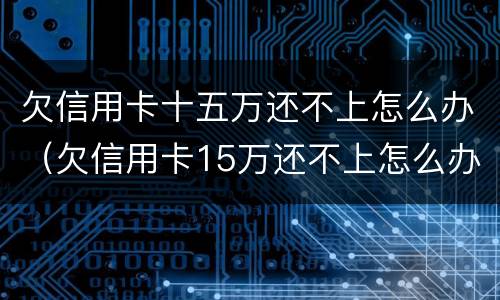 欠信用卡十五万还不上怎么办（欠信用卡15万还不上怎么办）