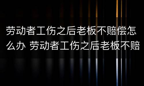 劳动者工伤之后老板不赔偿怎么办 劳动者工伤之后老板不赔偿怎么办呢