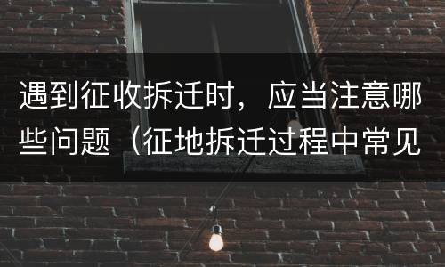 遇到征收拆迁时，应当注意哪些问题（征地拆迁过程中常见问题）