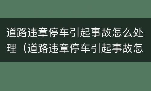 道路违章停车引起事故怎么处理（道路违章停车引起事故怎么处理好）