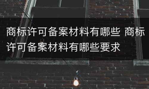 商标许可备案材料有哪些 商标许可备案材料有哪些要求