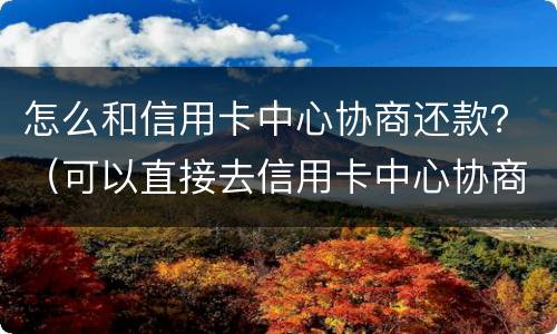 怎么和信用卡中心协商还款？（可以直接去信用卡中心协商还款吗）