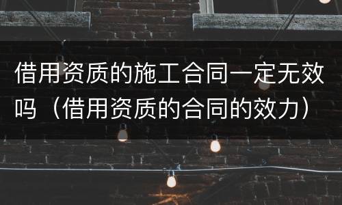 借用资质的施工合同一定无效吗（借用资质的合同的效力）