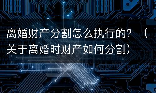 离婚财产分割怎么执行的？（关于离婚时财产如何分割）