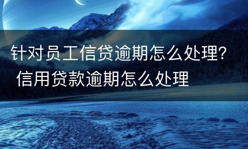 针对员工信贷逾期怎么处理？ 信用贷款逾期怎么处理