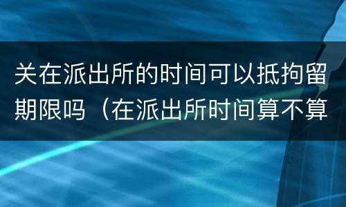 关在派出所的时间可以抵拘留期限吗（在派出所时间算不算拘留时间）