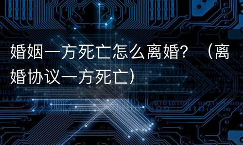 婚姻一方死亡怎么离婚？（离婚协议一方死亡）