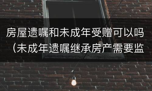 房屋遗嘱和未成年受赠可以吗(未成年遗嘱继承房产需要监护人吗) 房屋遗嘱和未成年受赠可以吗(未成年遗嘱继承房产需要监护人吗)