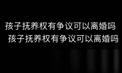 孩子抚养权有争议可以离婚吗 孩子抚养权有争议可以离婚吗 孩子抚养权有争议可以离婚吗 孩子抚养权有争议可以离婚吗