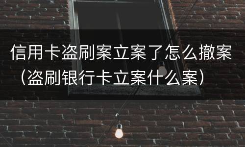 信用卡盗刷案立案了怎么撤案（盗刷银行卡立案什么案）