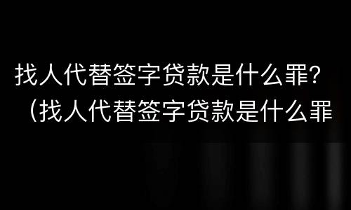 找人代替签字贷款是什么罪？（找人代替签字贷款是什么罪行）