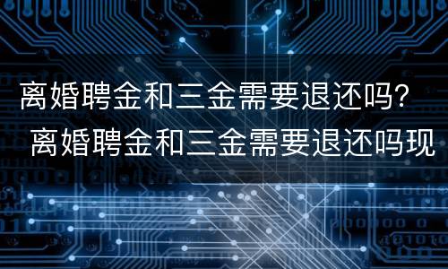 离婚聘金和三金需要退还吗？ 离婚聘金和三金需要退还吗现在