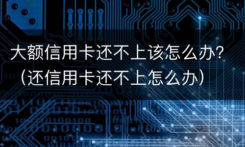 大额信用卡还不上该怎么办？（还信用卡还不上怎么办）