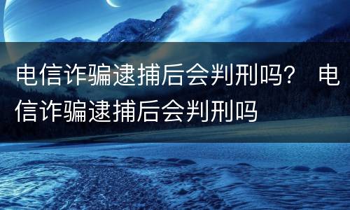 电信诈骗逮捕后会判刑吗？ 电信诈骗逮捕后会判刑吗