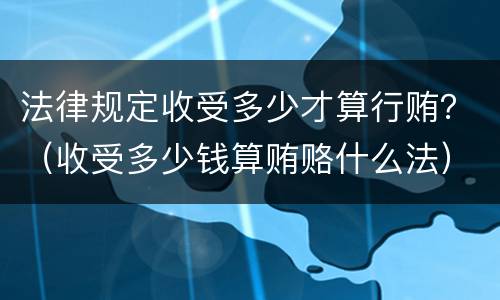 法律规定收受多少才算行贿？（收受多少钱算贿赂什么法）