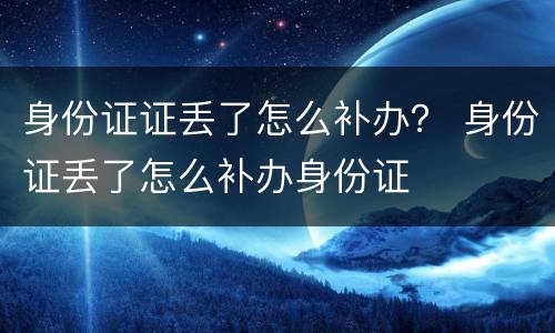 身份证证丢了怎么补办? 身份证丢了怎么补办身份证