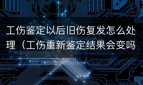工伤鉴定以后旧伤复发怎么处理（工伤重新鉴定结果会变吗）