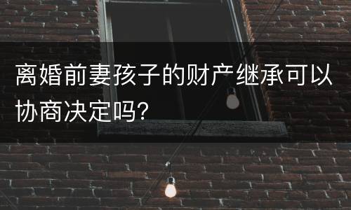 离婚前妻孩子的财产继承可以协商决定吗？